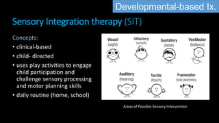 Sensory Integration therapy (SIT)
Concepts:
• clinical-based
• child- directed
• uses play activities to engage
child participation and
challenge sensory processing
and motor planning skills
• daily routine (home, school)
Areas of Possible Sensory Intervention
Developmental-based Ix.
 