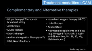 Complementary and Alternative therapies
• Hippo therapy/ Therapeutic
horseback riding
• Art therapy
• Music therapy
• Drama therapy
• Auditory Integration Therapy (AIT)
• HEG, Neurofeedback
• Hyperbaric oxygen therapy (HBOT)
• Hydrotherapy
• Acupuncture
• Nutritional supplements and diets
(e.g. Omega-3 fatty acids, Casein-
and Gluten-free, Vit. B6, 12, Mg,
Melatonin, etc.)
And many more…
Treatment modalities : CAM
 