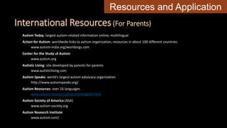 International Resources(For Parents)
Autism Today: largest autism-related information online; multilingual
Action for Autism: worldwide links to autism organization, resources in about 100 different countries
www.autism-india.org/worldorgs.com
Center for the Study of Autism
www.autism.org
Autistic Living: site developed by parents for parents
www.autisticliving.com
Autism Speaks: world's largest autism advocacy organization
http://www.autismspeaks.org/
Autism Resources: over 16 languages
www.autism-resources/links/nonenglish.html
Autism Society of America (ASA)
www.autism-society.org
Autism Research Institute
www.autism.com/
Resources and Application
 