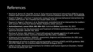 References
• Reichow B, Barton EE, Boyd BA, Hume K. Early intensive behavioral intervention (EIBI) for young
children with autism spectrum disorders (ASD). Cochrane Database Syst Rev 2012; 10:CD009260
• Howlin P, Magiati I, Charman T. Systematic review of early intensive behavioral interventions for
children with autism. Am J Intellect Dev Disabil 2009; 114:23.
• Dawson G, Rogers S, Munson J, et al. Randomized, controlled trial of an intervention for toddlers
with autism: the Early Start Denver Model. Pediatrics 2010; 125:e17.
• Autism(Seminar). Lancet 2014; 383: 896–910. Published Online September 26, 2013
• Practice Parameter for the Assessment and Treatment of Children and Adolescents With Autism
Spectrum Disorder. JAACAP, Feb. 2014
• Reichow B, Steiner AM, Volkmar F. Social skills groups for people aged 6 to 21 with autism
spectrum disorders (ASD). Cochrane Database Syst Rev 2012; :CD008511.
• A National clinical guideline- SIGN145 : assessment, diagnosis and interventions for ASD. June
2016 (Healthcare Improvement Scotland)
• Management of autism in children and young people: summary of NICE and SCIE guidance. BMJ
2013;347:f4865 doi: 10.1136/bmj.f4865 (Published 28 August 2013)
• LeBlanc & Gillis. Behavioral Interventions for Children with Autism Spectrum Disorders. Pediatr
Clin N Am 59 (2012) 147–164.
 