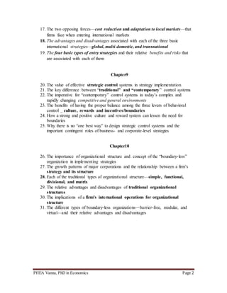 PHEA Vanna, PhD in Economics Page 2
17. The two opposing forces—cost reduction and adaptation to local markets—that
firms face when entering international markets
18. The advantages and disadvantages associated with each of the three basic
international strategies—global, multi-domestic, and transnational
19. The four basic types of entry strategies and their relative benefits and risks that
are associated with each of them
Chapter9
20. The value of effective strategic control systems in strategy implementation
21. The key difference between “traditional” and “contemporary” control systems
22. The imperative for “contemporary” control systems in today’s complex and
rapidly changing competitive and general environments
23. The benefits of having the proper balance among the three levers of behavioral
control _ culture, rewards and incentives/boundaries
24. How a strong and positive culture and reward system can lessen the need for
boundaries
25. Why there is no “one best way” to design strategic control systems and the
important contingent roles of business- and corporate-level strategies
Chapter10
26. The importance of organizational structure and concept of the “boundary-less”
organization in implementing strategies
27. The growth patterns of major corporations and the relationship between a firm’s
strategy and its structure
28. Each of the traditional types of organizational structure—simple, functional,
divisional, and matrix
29. The relative advantages and disadvantages of traditional organizational
structures
30. The implications of a firm’s international operations for organizational
structure
31. The different types of boundary-less organizations—barrier-free, modular, and
virtual—and their relative advantages and disadvantages
 