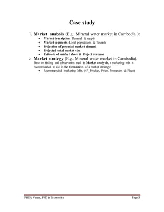 PHEA Vanna, PhD in Economics Page 3
Case study
1. Market analysis (E.g., Mineral water market in Cambodia ):
 Market description: Demand & supply
 Market segments: Local populations & Tourists
 Projection of potential market demand
 Projected total market size
 Estimate of market share & Project revenue
2. Market strategy (E.g., Mineral water market in Cambodia).
Base on finding and observation mad in Market analysis, a marketing mix is
recommended to aid in the formulation of a market strategy:
 Recommended marketing Mix (4P_Product, Price, Promotion & Place)
 