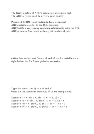 The likely quality of ABC’s services is extremely high.
The ABC services must be of very good quality.
Perceived ECON (Contribution to local economy)
ABC contributes a lot to the U.S. economy.
ABC builds a very strong economic relationship with the U.S.
ABC provides Americans with a great number of jobs.
(After data collection) Create x1 and x2 on the variable view
right below the 2 x 2 manipulation scenarios.
Type the code (1 or 2) into x1 and x2
based on the scenarios presented if xs are manipulated.
 