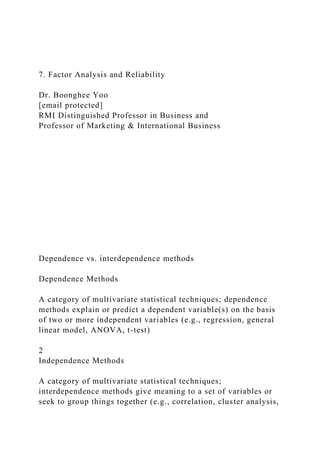 7. Factor Analysis and Reliability
Dr. Boonghee Yoo
[email protected]
RMI Distinguished Professor in Business and
Professor of Marketing & International Business
Dependence vs. interdependence methods
Dependence Methods
A category of multivariate statistical techniques; dependence
methods explain or predict a dependent variable(s) on the basis
of two or more independent variables (e.g., regression, general
linear model, ANOVA, t-test)
2
Independence Methods
A category of multivariate statistical techniques;
interdependence methods give meaning to a set of variables or
seek to group things together (e.g., correlation, cluster analysis,
 