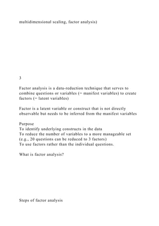 multidimensional scaling, factor analysis)
3
Factor analysis is a data-reduction technique that serves to
combine questions or variables (= manifest variables) to create
factors (= latent variables)
Factor is a latent variable or construct that is not directly
observable but needs to be inferred from the manifest variables
Purpose
To identify underlying constructs in the data
To reduce the number of variables to a more manageable set
(e.g., 20 questions can be reduced to 3 factors)
To use factors rather than the individual questions.
What is factor analysis?
Steps of factor analysis
 