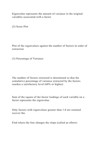 Eigenvalue represents the amount of variance in the original
variables associated with a factor
(2) Scree Plot
Plot of the eigenvalues against the number of factors in order of
extraction
(3) Percentage of Variance
The number of factors extracted is determined so that the
cumulative percentage of variance extracted by the factors
reaches a satisfactory level (60% or higher)
Sum of the square of the factor loadings of each variable on a
factor represents the eigenvalue
Only factors with eigenvalues greater than 1.0 are retained
iscover the.
Find where the line changes the slope (called an elbow)
 