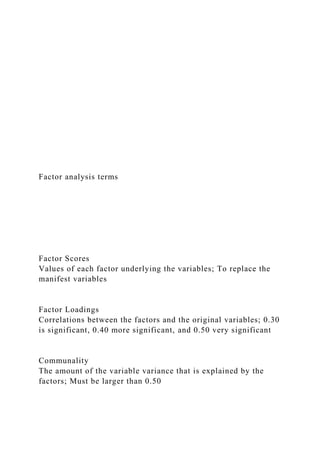 Factor analysis terms
Factor Scores
Values of each factor underlying the variables; To replace the
manifest variables
Factor Loadings
Correlations between the factors and the original variables; 0.30
is significant, 0.40 more significant, and 0.50 very significant
Communality
The amount of the variable variance that is explained by the
factors; Must be larger than 0.50
 