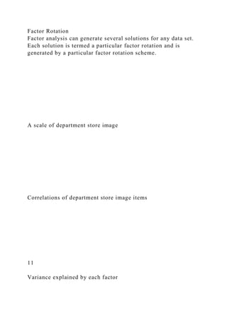 Factor Rotation
Factor analysis can generate several solutions for any data set.
Each solution is termed a particular factor rotation and is
generated by a particular factor rotation scheme.
A scale of department store image
Correlations of department store image items
11
Variance explained by each factor
 