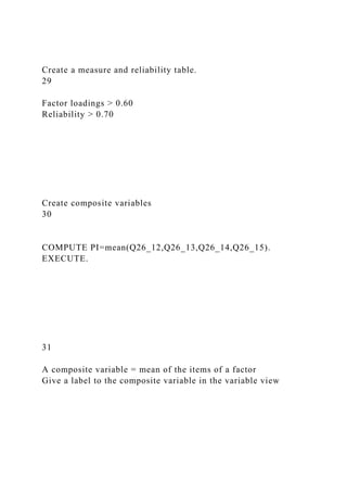 Create a measure and reliability table.
29
Factor loadings > 0.60
Reliability > 0.70
Create composite variables
30
COMPUTE PI=mean(Q26_12,Q26_13,Q26_14,Q26_15).
EXECUTE.
31
A composite variable = mean of the items of a factor
Give a label to the composite variable in the variable view
 