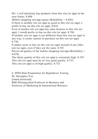 PI1. I will definitely buy products from this site (or app) in the
near future. 0.808
Mobile shopping site/app equity (Reliability = 0.883)
If there is another site (or app) as good as this site (or app), I
prefer to buy on this site (or app). 0.810
Even if another site (or app) has same features as this site (or
app), I would prefer to buy on this site (or app). 0.786
If another site (or app) is not different from this site (or app) in
any way, it seems smarter to purchase on this site (or app).
0.730
It makes sense to buy on this site (or app) instead of any other
site (or app), even if they are the same. 0.701
Perceived quality of the mobile shopping site/app (Reliability =
0.878)
The likely quality of this site (or app) is extremely high. 0.795
This site (or app) must be of very good quality. 0.733
This site (or app) is of high quality. 0.723
6. SPSS Data Preparation for Hypotheses Testing
Dr. Boonghee Yoo
[email protected]
RMI Distinguished Professor in Business and
Professor of Marketing & International Business
 
