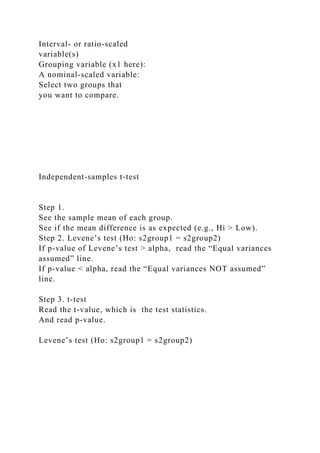 Interval- or ratio-scaled
variable(s)
Grouping variable (x1 here):
A nominal-scaled variable:
Select two groups that
you want to compare.
Independent-samples t-test
Step 1.
See the sample mean of each group.
See if the mean difference is as expected (e.g., Hi > Low).
Step 2. Levene’s test (Ho: s2group1 = s2group2)
If p-value of Levene’s test > alpha, read the “Equal variances
assumed” line.
If p-value < alpha, read the “Equal variances NOT assumed”
line.
Step 3. t-test
Read the t-value, which is the test statistics.
And read p-value.
Levene’s test (Ho: s2group1 = s2group2)
 