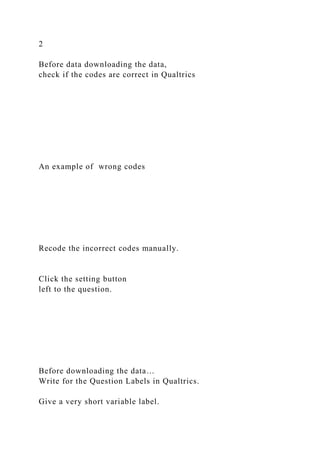 2
Before data downloading the data,
check if the codes are correct in Qualtrics
An example of wrong codes
Recode the incorrect codes manually.
Click the setting button
left to the question.
Before downloading the data…
Write for the Question Labels in Qualtrics.
Give a very short variable label.
 