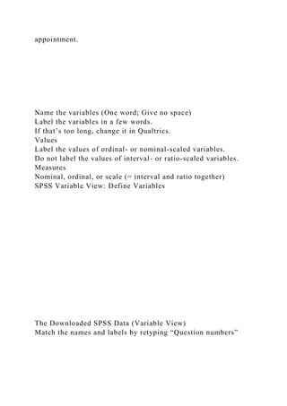 appointment.
Name the variables (One word; Give no space)
Label the variables in a few words.
If that’s too long, change it in Qualtrics.
Values
Label the values of ordinal- or nominal-scaled variables.
Do not label the values of interval- or ratio-scaled variables.
Measures
Nominal, ordinal, or scale (= interval and ratio together)
SPSS Variable View: Define Variables
The Downloaded SPSS Data (Variable View)
Match the names and labels by retyping “Question numbers”
 
