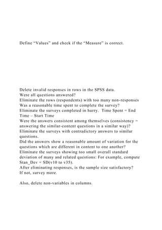 Define “Values” and check if the “Measure” is correct.
Delete invalid responses in rows in the SPSS data.
Were all questions answered?
Eliminate the rows (respondents) with too many non-responses
Was a reasonable time spent to complete the survey?
Eliminate the surveys completed in hurry. Time Spent = End
Time – Start Time
Were the answers consistent among themselves (consistency =
answering the similar-content questions in a similar way)?
Eliminate the surveys with contradictory answers to similar
questions.
Did the answers show a reasonable amount of variation for the
questions which are different in content to one another?
Eliminate the surveys showing too small overall standard
deviation of many and related questions: For example, compute
Stan_Dev = SD(v10 to v35).
After eliminating responses, is the sample size satisfactory?
If not, survey more.
Also, delete non-variables in columns.
 