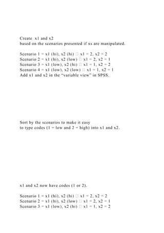 Create x1 and x2
based on the scenarios presented if xs are manipulated.
Scen
Add x1 and x2 in the “variable view” in SPSS.
Sort by the scenarios to make it easy
to type codes (1 = low and 2 = high) into x1 and x2.
x1 and x2 now have codes (1 or 2).
Scenario 1 = x1 (hi
 