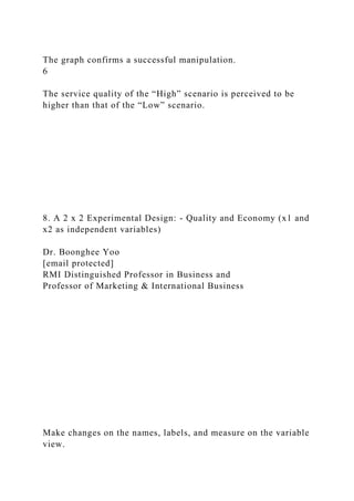 The graph confirms a successful manipulation.
6
The service quality of the “High” scenario is perceived to be
higher than that of the “Low” scenario.
8. A 2 x 2 Experimental Design: - Quality and Economy (x1 and
x2 as independent variables)
Dr. Boonghee Yoo
[email protected]
RMI Distinguished Professor in Business and
Professor of Marketing & International Business
Make changes on the names, labels, and measure on the variable
view.
 