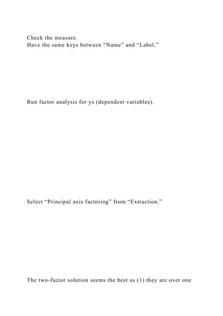 Check the measure.
Have the same keys between “Name” and “Label.”
Run factor analysis for ys (dependent variables).
Select “Principal axis factoring” from “Extraction.”
The two-factor solution seems the best as (1) they are over one
 