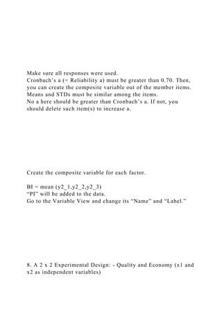 Make sure all responses were used.
Cronbach’s a (= Reliability a) must be greater than 0.70. Then,
you can create the composite variable out of the member items.
Means and STDs must be similar among the items.
No a here should be greater than Cronbach’s a. If not, you
should delete such item(s) to increase a.
Create the composite variable for each factor.
BI = mean (y2_1,y2_2,y2_3)
“PI” will be added to the data.
Go to the Variable View and change its “Name” and “Label.”
8. A 2 x 2 Experimental Design: - Quality and Economy (x1 and
x2 as independent variables)
 
