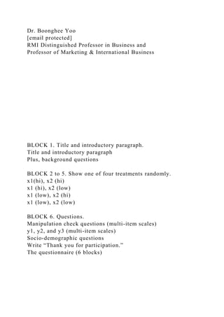Dr. Boonghee Yoo
[email protected]
RMI Distinguished Professor in Business and
Professor of Marketing & International Business
BLOCK 1. Title and introductory paragraph.
Title and introductory paragraph
Plus, background questions
BLOCK 2 to 5. Show one of four treatments randomly.
x1(hi), x2 (hi)
x1 (hi), x2 (low)
x1 (low), x2 (hi)
x1 (low), x2 (low)
BLOCK 6. Questions.
Manipulation check questions (multi-item scales)
y1, y2, and y3 (multi-item scales)
Socio-demographic questions
Write “Thank you for participation.”
The questionnaire (6 blocks)
 
