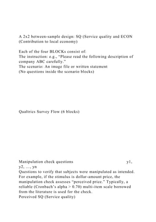 A 2x2 between-sample design: SQ (Service quality and ECON
(Contribution to local economy)
Each of the four BLOCKs consist of:
The instruction: e.g., “Please read the following description of
company ABC carefully.”
The scenario: An image file or written statement
(No questions inside the scenario blocks)
Qualtrics Survey Flow (6 blocks)
Manipulation check questions y1,
y2, …, yn
Questions to verify that subjects were manipulated as intended.
For example, if the stimulus is dollar-amount price, the
manipulation check assesses “perceived price.” Typically, a
reliable (Cronbach’s alpha > 0.70) multi-item scale borrowed
from the literature is used for the check.
Perceived SQ (Service quality)
 