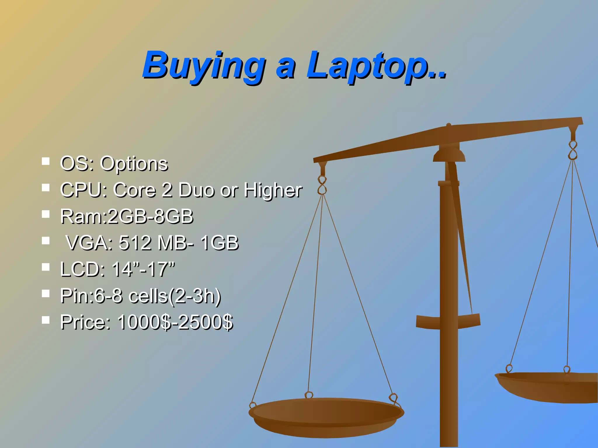 Buying a Laptop..








OS: Options
CPU: Core 2 Duo or Higher
Ram:2GB-8GB
VGA: 512 MB- 1GB
LCD: 14”-17”
Pin:6-8 cells(2-3h)
Price: 1000$-2500$

 