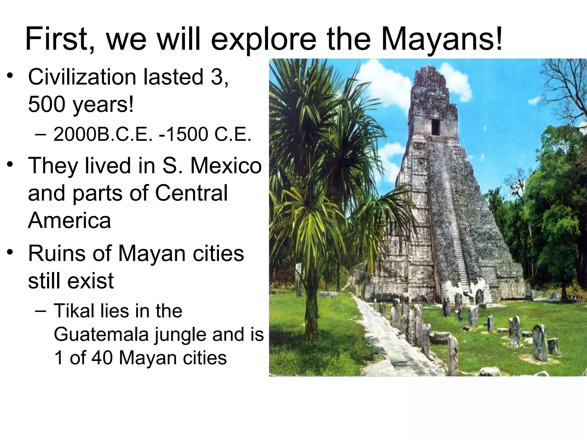 First, we will explore the Mayans!
• Civilization lasted 3,
500 years!
– 2000B.C.E. -1500 C.E.
• They lived in S. Mexico
and parts of Central
America
• Ruins of Mayan cities
still exist
– Tikal lies in the
Guatemala jungle and is
1 of 40 Mayan cities
 