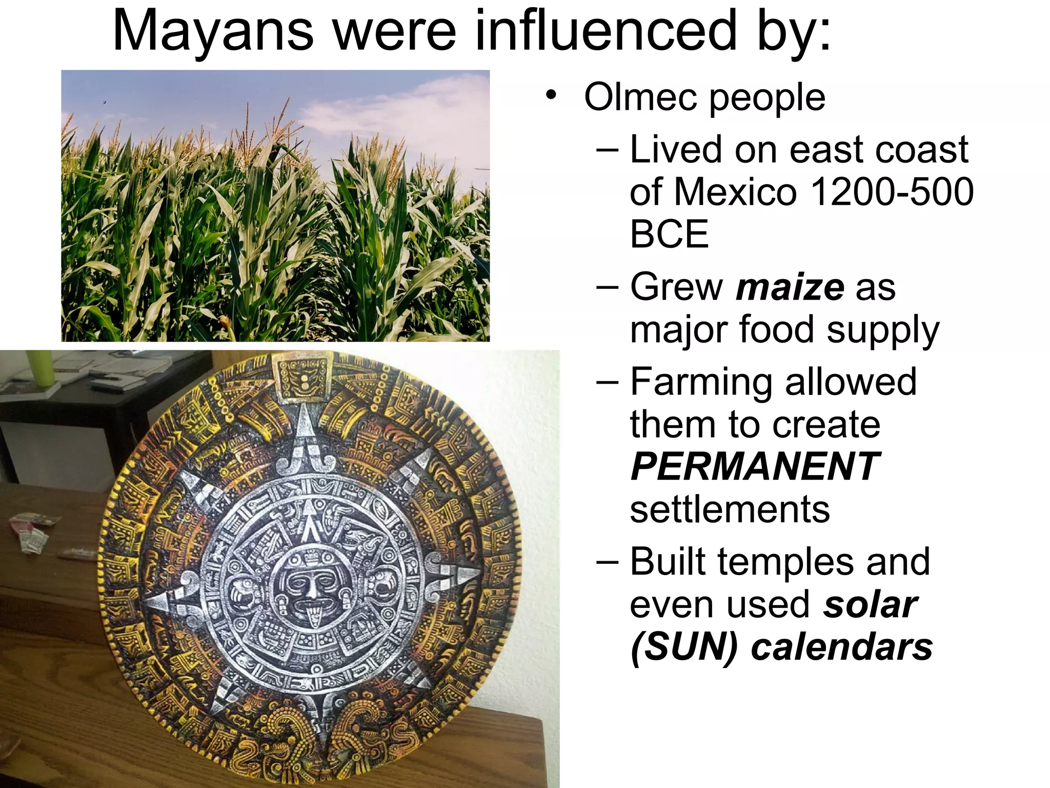 Mayans were influenced by:
• Olmec people
– Lived on east coast
of Mexico 1200-500
BCE
– Grew maize as
major food supply
– Farming allowed
them to create
PERMANENT
settlements
– Built temples and
even used solar
(SUN) calendars
 