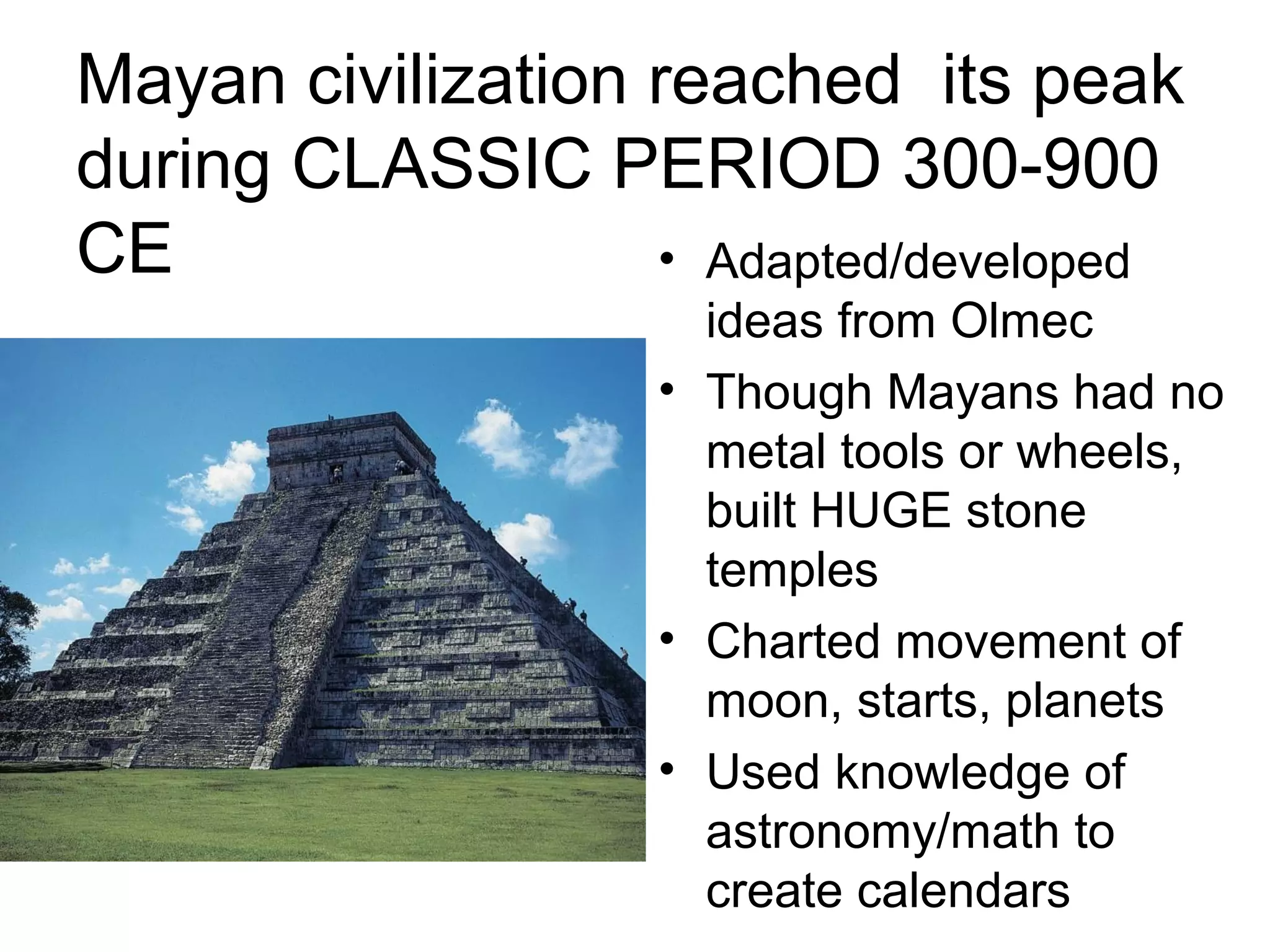 Mayan civilization reached its peak
during CLASSIC PERIOD 300-900
CE • Adapted/developed
ideas from Olmec
• Though Mayans had no
metal tools or wheels,
built HUGE stone
temples
• Charted movement of
moon, starts, planets
• Used knowledge of
astronomy/math to
create calendars
 