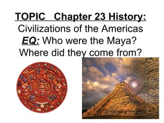 TOPIC Chapter 23 History:
Civilizations of the Americas
EQ: Who were the Maya?
Where did they come from?
 