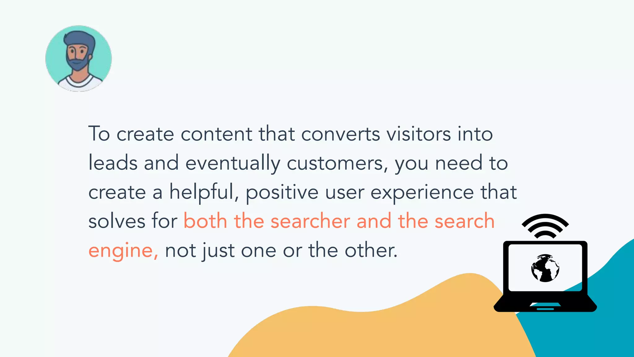 To create content that converts visitors into
leads and eventually customers, you need to
create a helpful, positive user experience that
solves for both the searcher and the search
engine, not just one or the other.
 