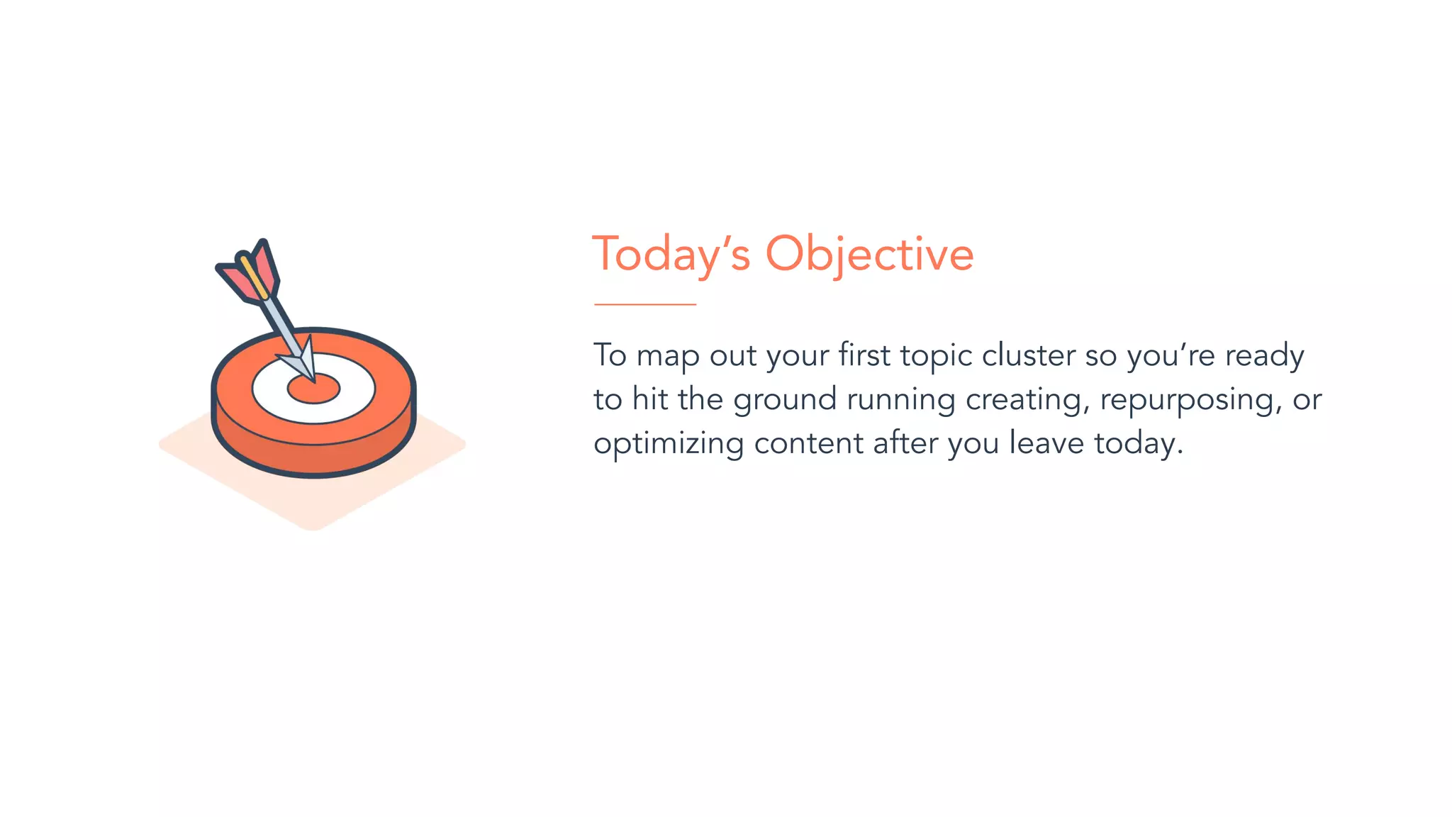 To map out your ﬁrst topic cluster so you’re ready
to hit the ground running creating, repurposing, or
optimizing content after you leave today.
Today’s Objective
 