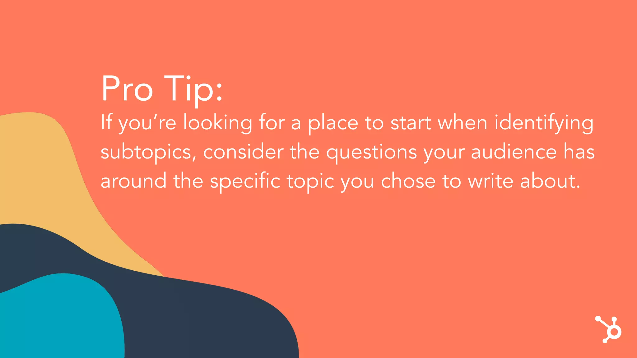 Pro Tip:
If you’re looking for a place to start when identifying
subtopics, consider the questions your audience has
around the speciﬁc topic you chose to write about.
 