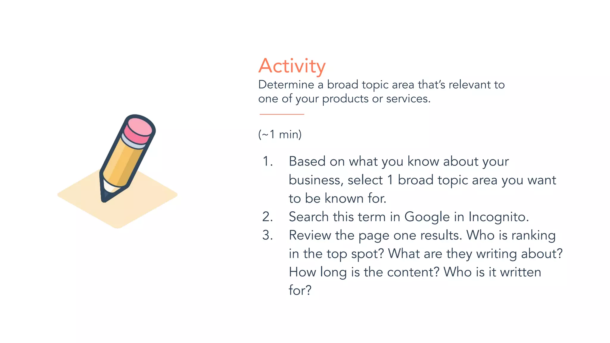 Activity
Determine a broad topic area that’s relevant to
one of your products or services.
(~1 min)
1. Based on what you know about your
business, select 1 broad topic area you want
to be known for.
2. Search this term in Google in Incognito.
3. Review the page one results. Who is ranking
in the top spot? What are they writing about?
How long is the content? Who is it written
for?
 