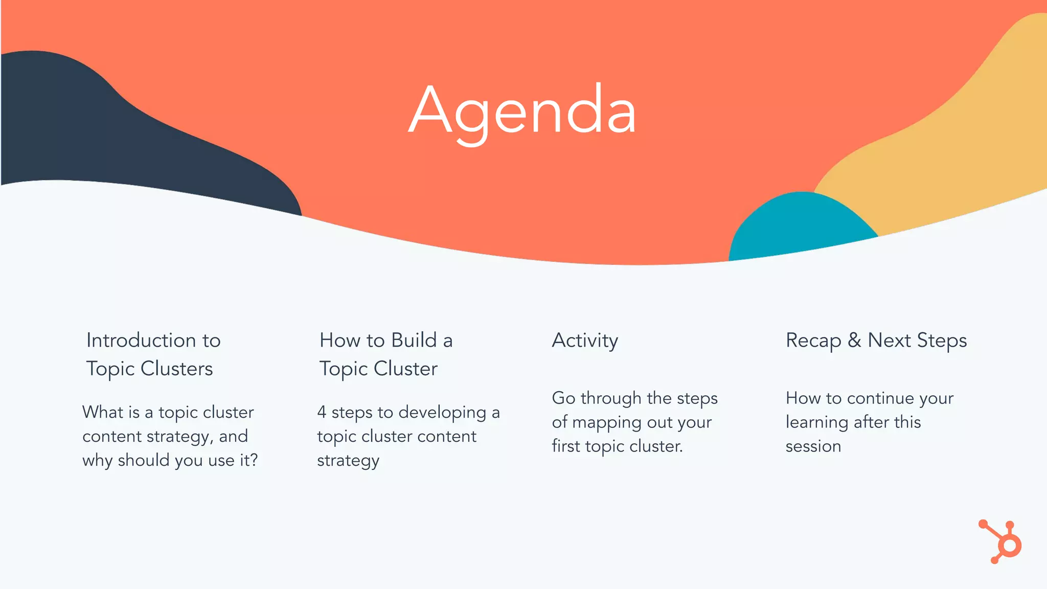 Agenda
Introduction to
Topic Clusters
What is a topic cluster
content strategy, and
why should you use it?
How to Build a
Topic Cluster
4 steps to developing a
topic cluster content
strategy
Activity
Go through the steps
of mapping out your
ﬁrst topic cluster.
Recap & Next Steps
How to continue your
learning after this
session
 