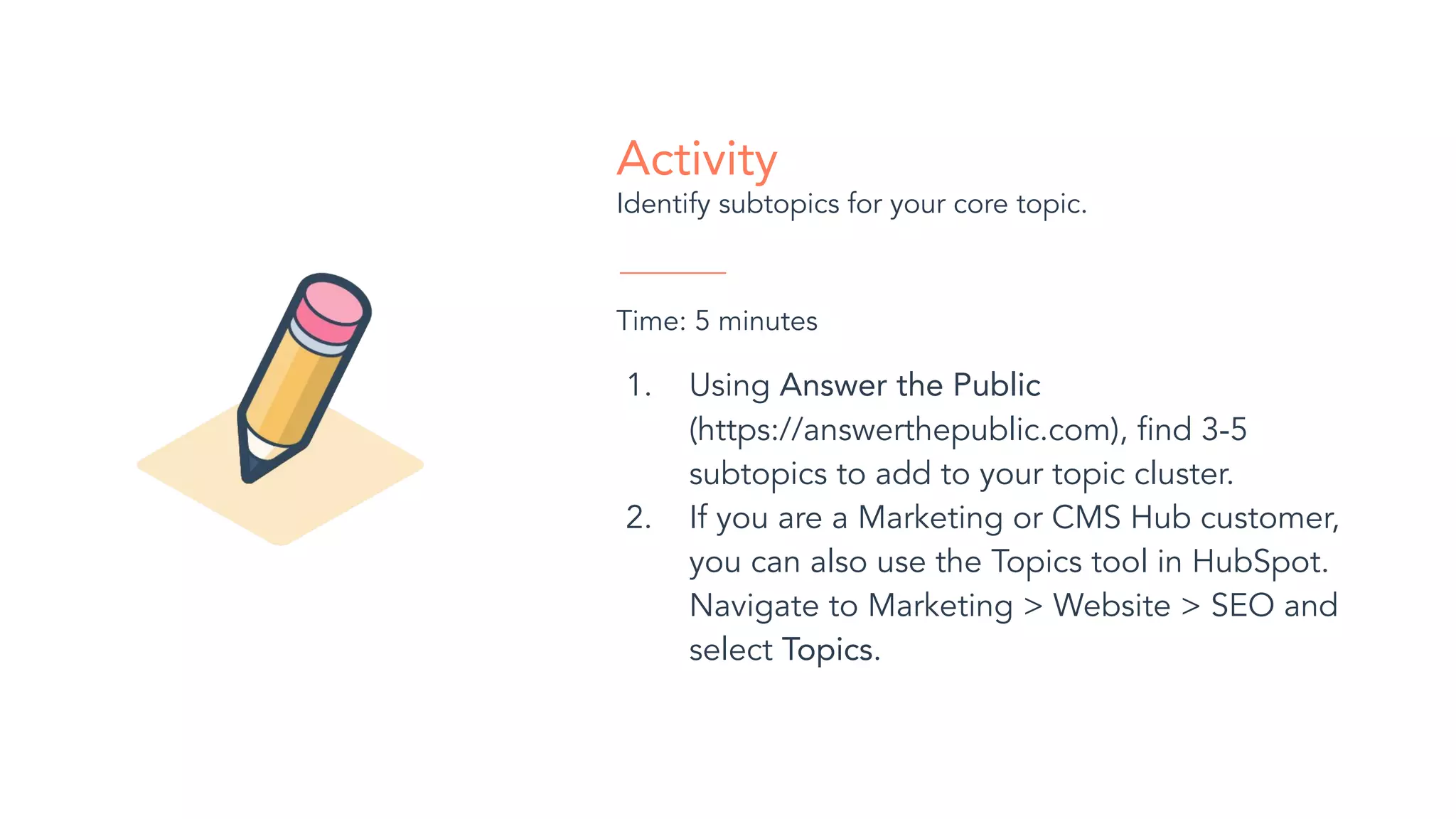 Activity
Identify subtopics for your core topic.
Time: 5 minutes
1. Using Answer the Public
(https://answerthepublic.com), ﬁnd 3-5
subtopics to add to your topic cluster.
2. If you are a Marketing or CMS Hub customer,
you can also use the Topics tool in HubSpot.
Navigate to Marketing > Website > SEO and
select Topics.
 