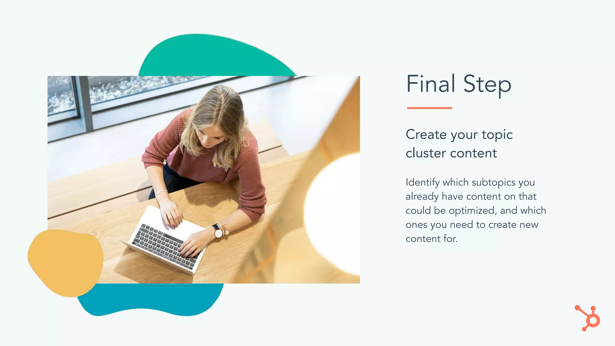 Final Step
Identify which subtopics you
already have content on that
could be optimized, and which
ones you need to create new
content for.
Create your topic
cluster content
 