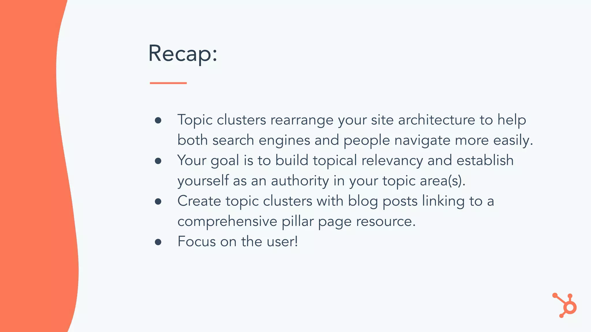 Recap:
● Topic clusters rearrange your site architecture to help
both search engines and people navigate more easily.
● Your goal is to build topical relevancy and establish
yourself as an authority in your topic area(s).
● Create topic clusters with blog posts linking to a
comprehensive pillar page resource.
● Focus on the user!
 