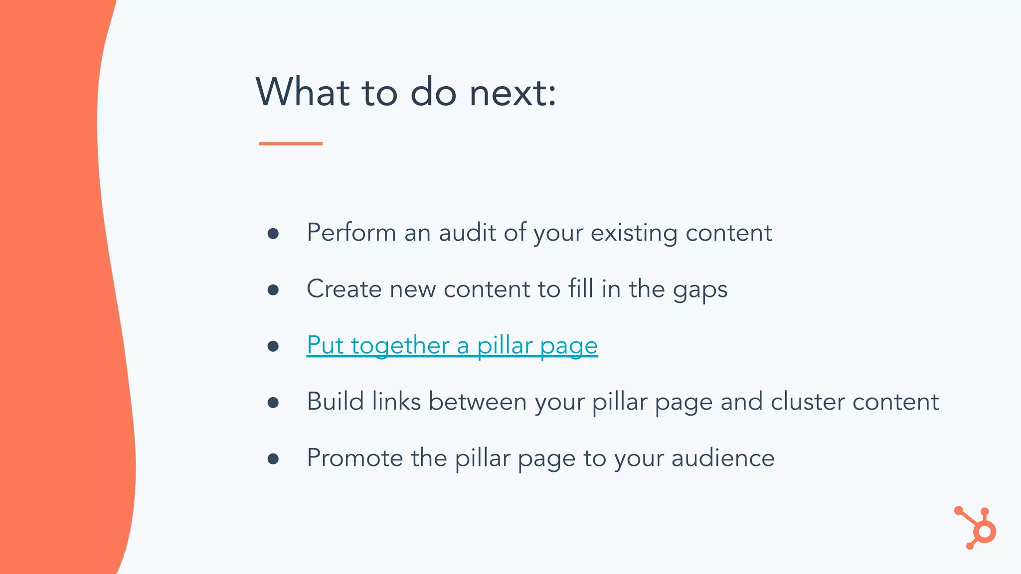What to do next:
● Perform an audit of your existing content
● Create new content to ﬁll in the gaps
● Put together a pillar page
● Build links between your pillar page and cluster content
● Promote the pillar page to your audience
 