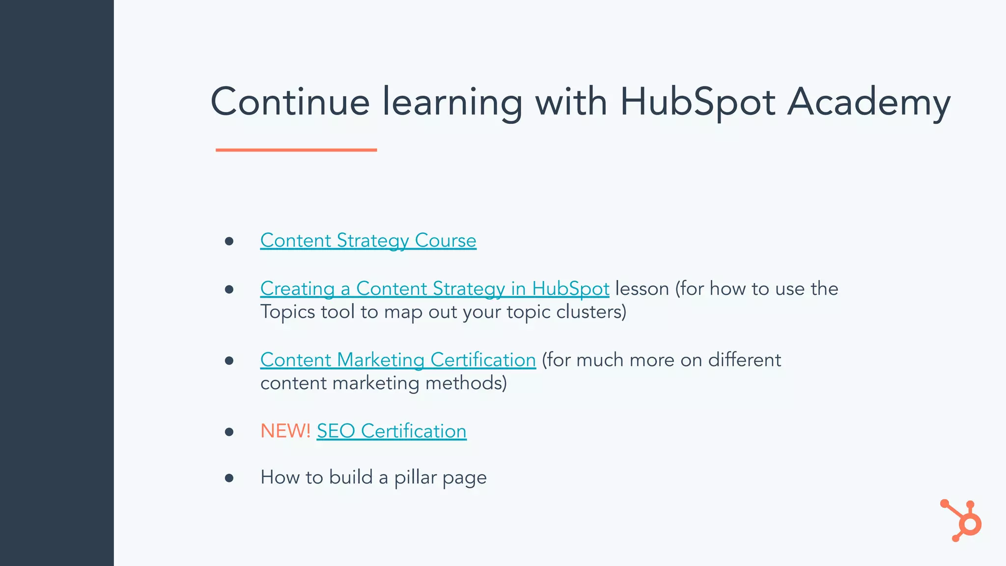 Continue learning with HubSpot Academy
● Content Strategy Course
● Creating a Content Strategy in HubSpot lesson (for how to use the
Topics tool to map out your topic clusters)
● Content Marketing Certiﬁcation (for much more on different
content marketing methods)
● NEW! SEO Certiﬁcation
● How to build a pillar page
 