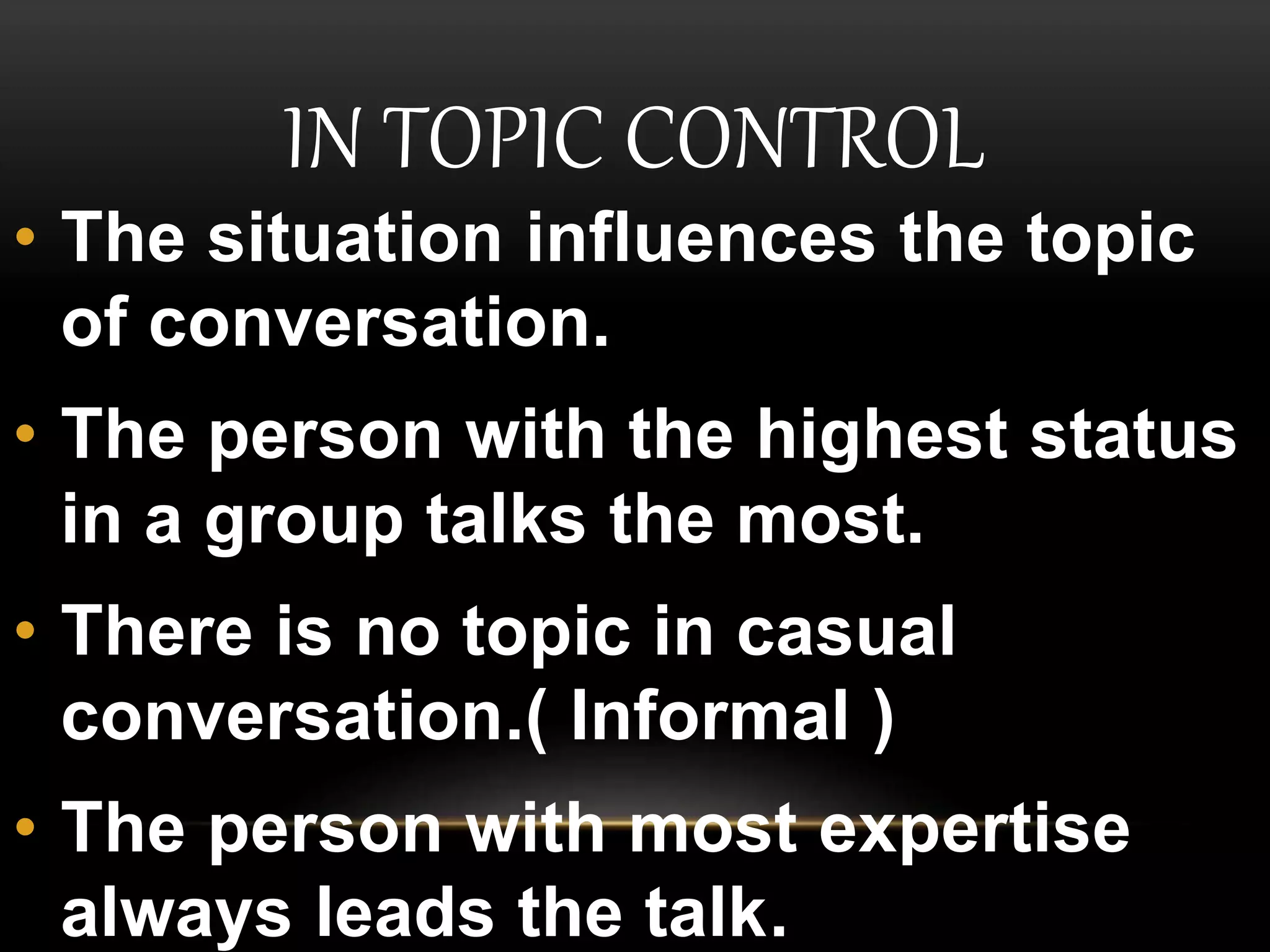 IN TOPIC CONTROL
• The situation influences the topic
of conversation.
• The person with the highest status
in a group talks the most.
• There is no topic in casual
conversation.( Informal )
• The person with most expertise
always leads the talk.
 