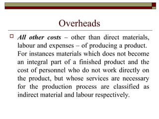 Overheads
 All other costs – other than direct materials,
labour and expenses – of producing a product.
For instances materials which does not become
an integral part of a finished product and the
cost of personnel who do not work directly on
the product, but whose services are necessary
for the production process are classified as
indirect material and labour respectively.
 