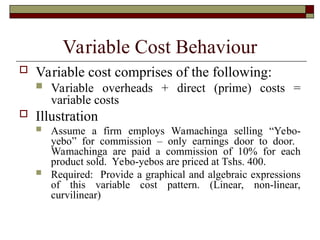 Variable Cost Behaviour
 Variable cost comprises of the following:
 Variable overheads + direct (prime) costs =
variable costs
 Illustration
 Assume a firm employs Wamachinga selling “Yebo-
yebo” for commission – only earnings door to door.
Wamachinga are paid a commission of 10% for each
product sold. Yebo-yebos are priced at Tshs. 400.
 Required: Provide a graphical and algebraic expressions
of this variable cost pattern. (Linear, non-linear,
curvilinear)
 