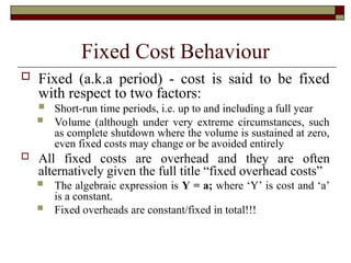 Fixed Cost Behaviour
 Fixed (a.k.a period) - cost is said to be fixed
with respect to two factors:
 Short-run time periods, i.e. up to and including a full year
 Volume (although under very extreme circumstances, such
as complete shutdown where the volume is sustained at zero,
even fixed costs may change or be avoided entirely
 All fixed costs are overhead and they are often
alternatively given the full title “fixed overhead costs”
 The algebraic expression is Y = a; where ‘Y’ is cost and ‘a’
is a constant.
 Fixed overheads are constant/fixed in total!!!
 