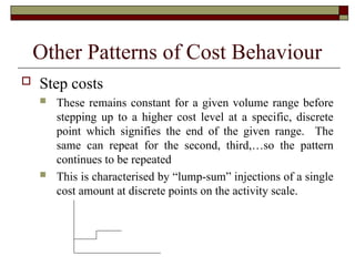 Other Patterns of Cost Behaviour
 Step costs
 These remains constant for a given volume range before
stepping up to a higher cost level at a specific, discrete
point which signifies the end of the given range. The
same can repeat for the second, third,…so the pattern
continues to be repeated
 This is characterised by “lump-sum” injections of a single
cost amount at discrete points on the activity scale.
 