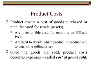 Product Costs
 Product cost = a cost of goods purchased or
manufactured for resale (assets).
 Are inventoriable costs for reporting on B/S and
P&L
 Are used to decide which product to produce and
to determine selling prices
 Once the goods are sold, product costs
becomes expenses – called cost of goods sold.
 
