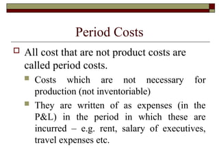 Period Costs
 All cost that are not product costs are
called period costs.
 Costs which are not necessary for
production (not inventoriable)
 They are written of as expenses (in the
P&L) in the period in which these are
incurred – e.g. rent, salary of executives,
travel expenses etc.
 