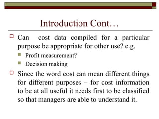 Introduction Cont…
 Can cost data compiled for a particular
purpose be appropriate for other use? e.g.
 Profit measurement?
 Decision making
 Since the word cost can mean different things
for different purposes – for cost information
to be at all useful it needs first to be classified
so that managers are able to understand it.
 