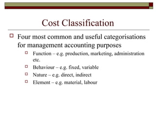 Cost Classification
 Four most common and useful categorisations
for management accounting purposes
 Function – e.g. production, marketing, administration
etc.
 Behaviour – e.g. fixed, variable
 Nature – e.g. direct, indirect
 Element – e.g. material, labour
 