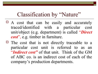 Classification by “Nature”
 A cost that can be easily and accurately
traced/identified with a particular cost
unit/object (e.g. department) is called “Direct
cost”, e.g. timber in furniture.
 The cost that is not directly traceable to a
particular cost unit is referred to as an
“Indirect cost” of that unit. Think of the GM
of ABC co. is an indirect cost of each of the
company’s production departments.
 