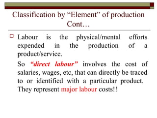 Classification by “Element” of production
Cont…
 Labour is the physical/mental efforts
expended in the production of a
product/service.
So “direct labour” involves the cost of
salaries, wages, etc, that can directly be traced
to or identified with a particular product.
They represent major labour costs!!
 